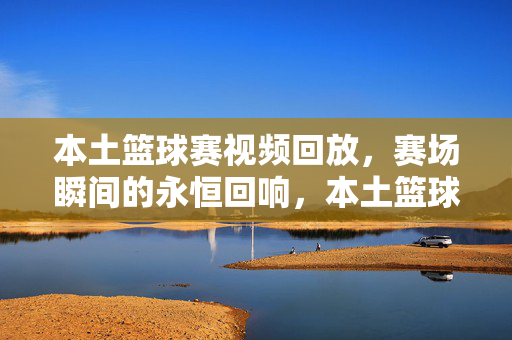 本土篮球赛视频回放，赛场瞬间的永恒回响，本土篮球赛，赛场瞬间的永恒回响