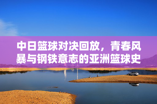 中日篮球对决回放，青春风暴与钢铁意志的亚洲篮球史诗，中日篮球对决，青春风暴与钢铁意志的亚洲篮球史诗