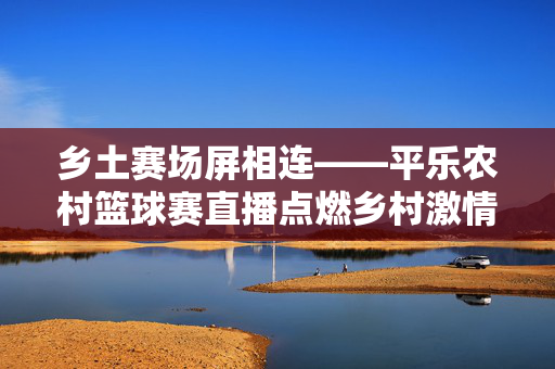 乡土赛场屏相连——平乐农村篮球赛直播点燃乡村激情