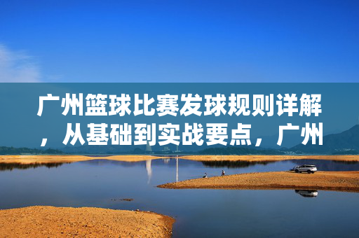 广州篮球比赛发球规则详解，从基础到实战要点，广州篮球比赛发球规则详解，从基础到实战要点