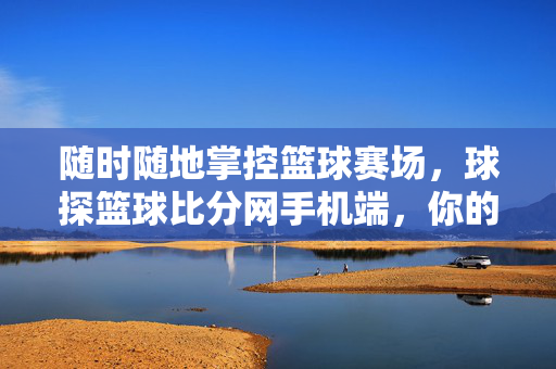 随时随地掌控篮球赛场，球探篮球比分网手机端，你的随身篮球信息站，随身掌控赛场，球探篮球比分网手机端