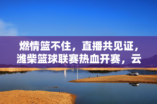 燃情篮不住，直播共见证，潍柴篮球联赛热血开赛，云端赛场同步沸腾！燃情篮不住！潍柴篮球联赛热血开赛，云端直播共见证