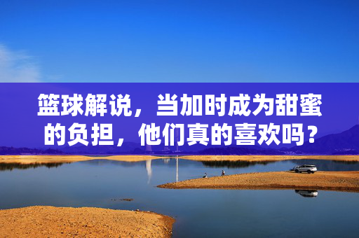 篮球解说，当加时成为甜蜜的负担，他们真的喜欢吗？篮球解说，加时的甜蜜负担，他们真的喜欢吗？