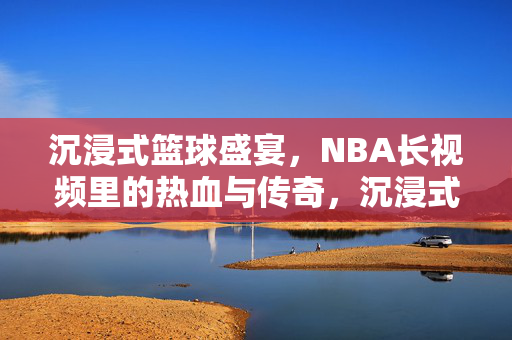 沉浸式篮球盛宴,NBA长视频里的热血与传奇,沉浸式NBA长视频,热血与传奇的盛宴