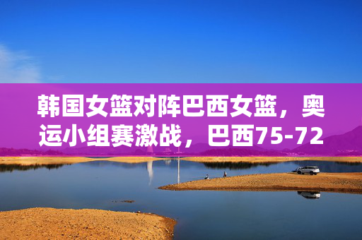 韩国女篮对阵巴西女篮，奥运小组赛激战，巴西75-72险胜韩国，奥运小组赛，巴西女篮75-72险胜韩国女篮