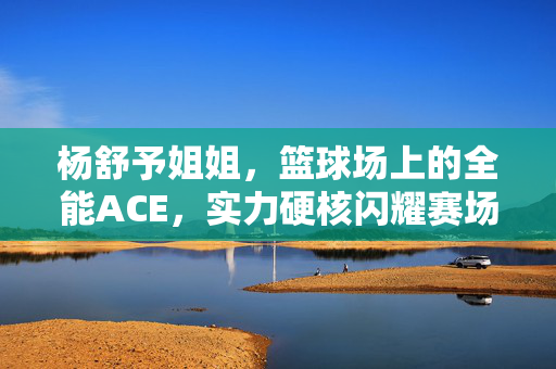 杨舒予姐姐，篮球场上的全能ACE，实力硬核闪耀赛场，杨舒予，篮球场上全能ACE，硬核实力闪耀赛场
