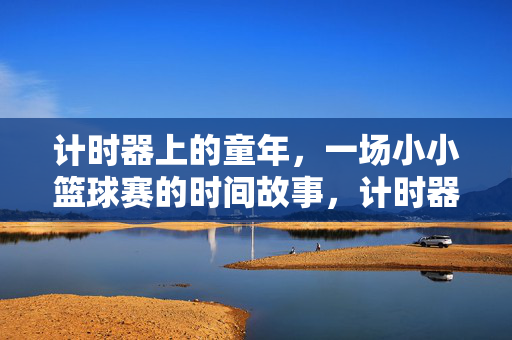 计时器上的童年，一场小小篮球赛的时间故事，计时器里的童年篮球时光