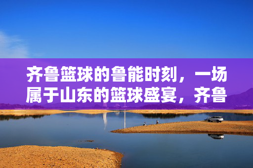 齐鲁篮球的鲁能时刻，一场属于山东的篮球盛宴，齐鲁鲁能篮球盛宴