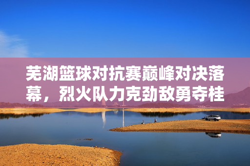 芜湖篮球对抗赛巅峰对决落幕,烈火队力克劲敌勇夺桂冠,芜湖篮球对抗赛巅峰对决落幕 烈火队力克劲敌勇夺桂冠