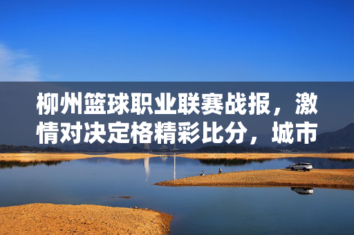 柳州篮球职业联赛战报,激情对决定格精彩比分,城市篮球热度持续攀升,柳州篮球职业联赛战报,激情对决引爆精彩比分,城市篮球热度攀升