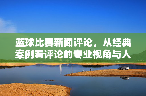篮球比赛新闻评论，从经典案例看评论的专业视角与人文温度，篮球评论，从经典案例看专业视角与人文温度