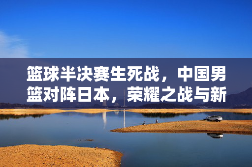 篮球半决赛生死战，中国男篮对阵日本，荣耀之战与新征程，巅峰对决！中国男篮生死战VS日本，荣耀之战启新征程