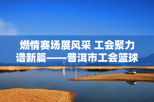 燃情赛场展风采 工会聚力谱新篇——普洱市工会篮球比赛圆满落幕，燃情赛场展风采 工会聚力谱新篇——普洱市工会篮球比赛圆满落幕
