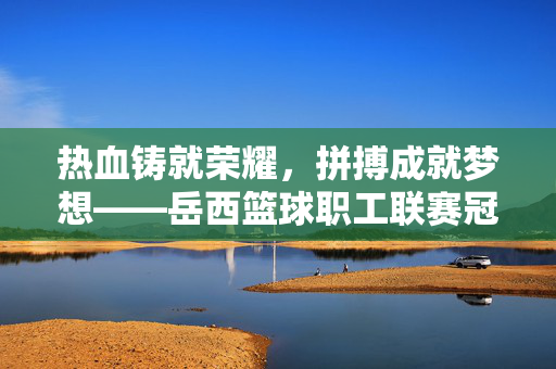 热血铸就荣耀,拼搏成就梦想——岳西篮球职工联赛冠军诞生记,热血拼搏铸荣耀!岳西篮球职工联赛冠军诞生
