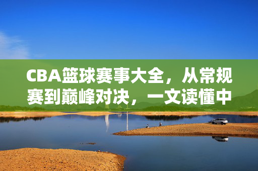 CBA篮球赛事大全,从常规赛到巅峰对决,一文读懂中国顶级篮球赛事全貌,CBA赛事全貌,从常规赛到巅峰对决,一文读懂中国顶级篮球赛事