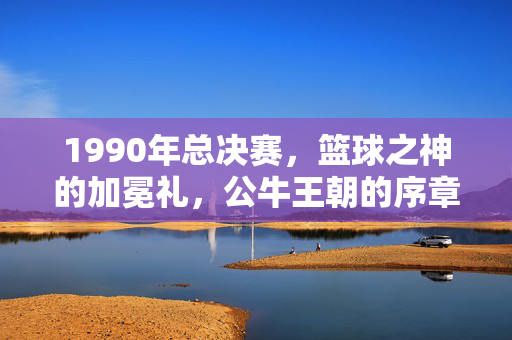 1990年总决赛,篮球之神的加冕礼,公牛王朝的序章,1990总决赛,篮球之神的加冕礼与公牛王朝序章