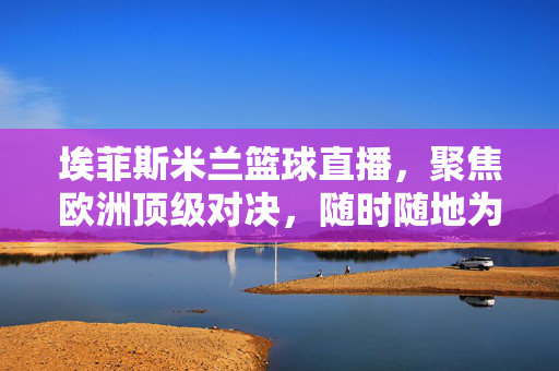 埃菲斯米兰篮球直播，聚焦欧洲顶级对决，随时随地为你呈现精彩战况，埃菲斯米兰篮球直播，欧洲顶级对决，随时随地精彩战况