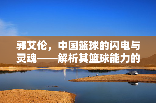 郭艾伦，中国篮球的闪电与灵魂——解析其篮球能力的巅峰与局限，郭艾伦，中国篮球灵魂的巅峰与局限
