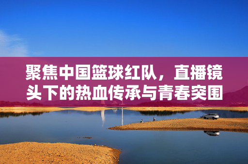 聚焦中国篮球红队，直播镜头下的热血传承与青春突围，中国篮球红队，直播镜头下的热血传承与青春突围
