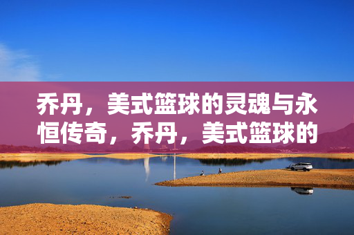 乔丹,美式篮球的灵魂与永恒传奇,乔丹,美式篮球的灵魂与永恒传奇