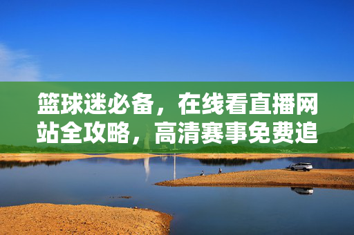 篮球迷必备，在线看直播网站全攻略，高清赛事免费追不停！篮球迷在线看直播全攻略，高清赛事免费追不停！