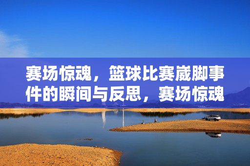 赛场惊魂，篮球比赛崴脚事件的瞬间与反思，赛场惊魂，篮球崴脚的瞬间与反思