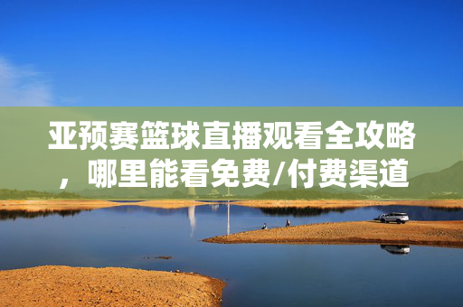 亚预赛篮球直播观看全攻略，哪里能看免费/付费渠道汇总，亚预赛篮球直播观看全攻略，免费/付费渠道汇总