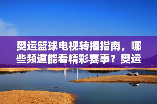 奥运篮球电视转播指南，哪些频道能看精彩赛事？奥运篮球电视转播指南，哪些频道能看精彩赛事？