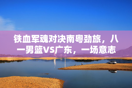 铁血军魂对决南粤劲旅，八一男篮VS广东，一场意志与技术的巅峰较量，铁血军魂对决南粤劲旅，意志技术巅峰较量