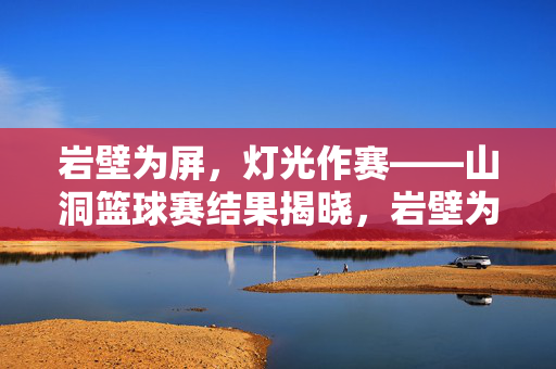 岩壁为屏，灯光作赛——山洞篮球赛结果揭晓，岩壁为屏灯光作赛，山洞篮球赛结果揭晓