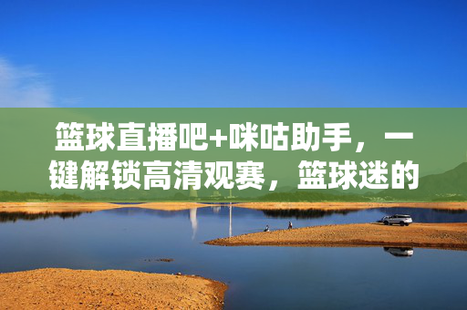 篮球直播吧+咪咕助手，一键解锁高清观赛，篮球迷的观赛神器指南，篮球直播吧+咪咕助手，篮球迷一键解锁高清观赛的观赛神器