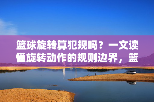 篮球旋转算犯规吗？一文读懂旋转动作的规则边界，篮球旋转算犯规吗？规则边界详解