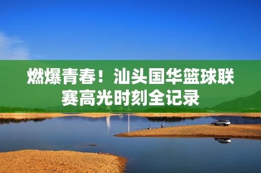 燃爆青春！汕头国华篮球联赛高光时刻全记录