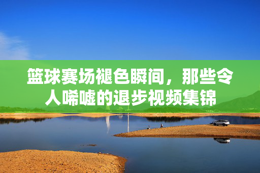 篮球赛场褪色瞬间，那些令人唏嘘的退步视频集锦