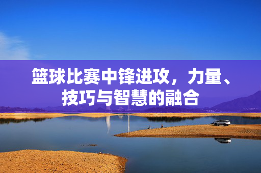 篮球比赛中锋进攻，力量、技巧与智慧的融合