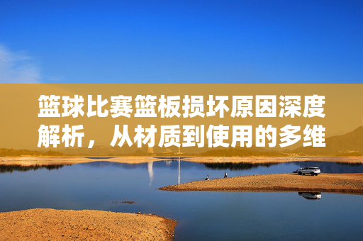 篮球比赛篮板损坏原因深度解析，从材质到使用的多维透视