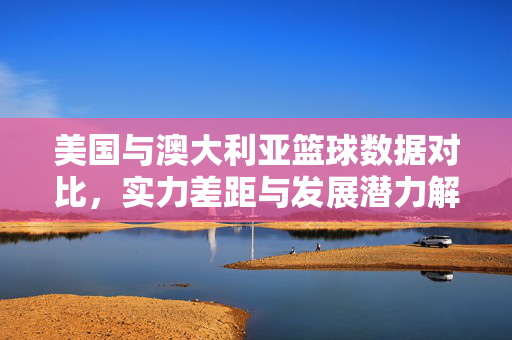 美国与澳大利亚篮球数据对比，实力差距与发展潜力解析