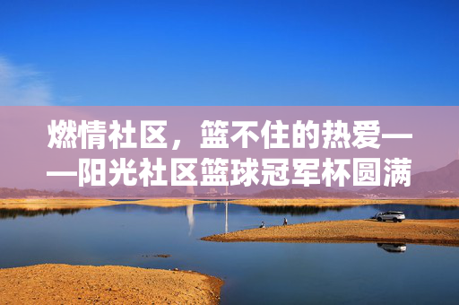 燃情社区，篮不住的热爱——阳光社区篮球冠军杯圆满落幕，阳光社区篮球冠军杯，燃情落幕，热爱永驻