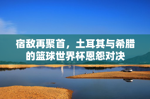 宿敌再聚首，土耳其与希腊的篮球世界杯恩怨对决