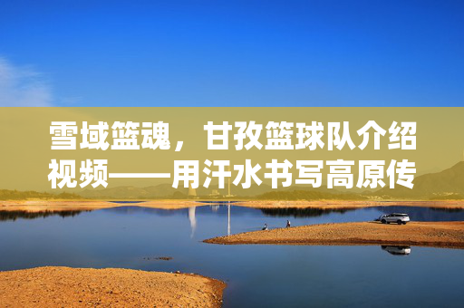 雪域篮魂，甘孜篮球队介绍视频——用汗水书写高原传奇