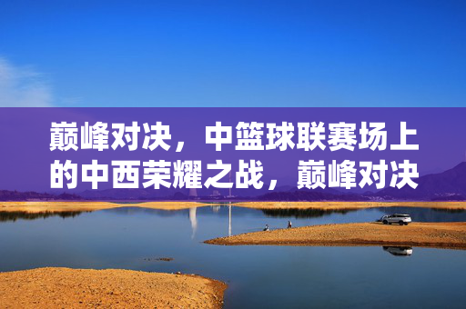 巅峰对决，中篮球联赛场上的中西荣耀之战，巅峰对决，中篮球联赛中西荣耀之战