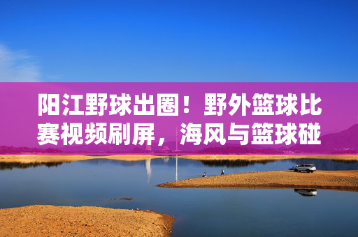 阳江野球出圈！野外篮球比赛视频刷屏，海风与篮球碰撞出最热血的青春，阳江野球出圈！海风篮球碰撞热血青春