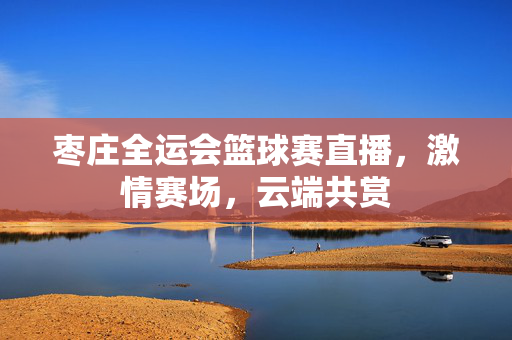 枣庄全运会篮球赛直播，激情赛场，云端共赏