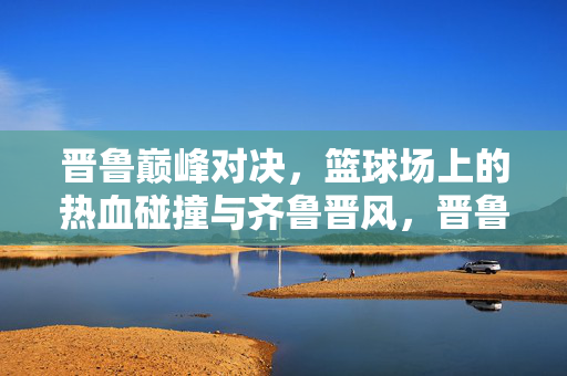 晋鲁巅峰对决，篮球场上的热血碰撞与齐鲁晋风，晋鲁巅峰对决，篮球热血碰撞齐鲁晋风