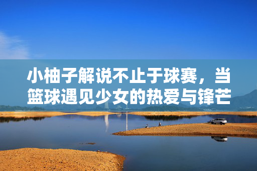 小柚子解说不止于球赛，当篮球遇见少女的热爱与锋芒