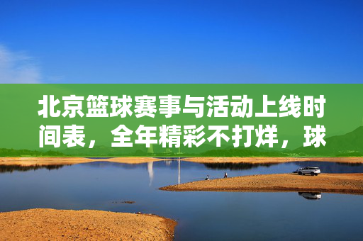 北京篮球赛事与活动上线时间表，全年精彩不打烊，球迷速速收藏，北京篮球全年赛事活动时间表 球迷速收藏