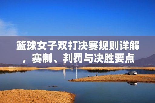 篮球女子双打决赛规则详解，赛制、判罚与决胜要点