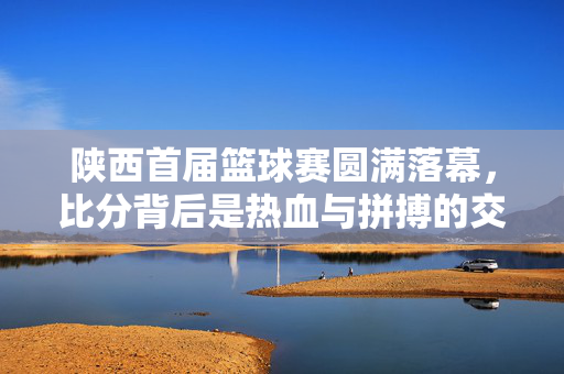 陕西首届篮球赛圆满落幕，比分背后是热血与拼搏的交响，陕西首届篮球赛圆满落幕，热血拼搏的交响