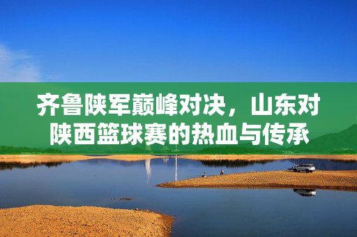 齐鲁陕军巅峰对决，山东对陕西篮球赛的热血与传承