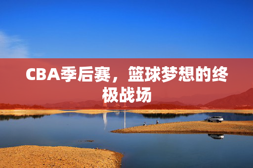 CBA季后赛，篮球梦想的终极战场